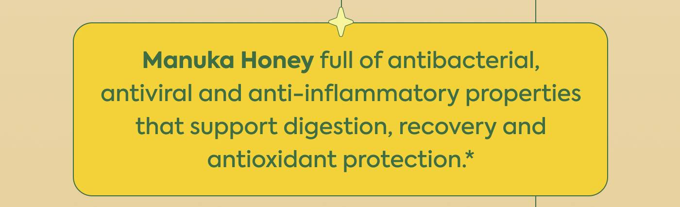 Manuka Honey full of antibacterial, antiviral and anti-inflammatory properties that support digestion, recovery and antioxidant protection.*
