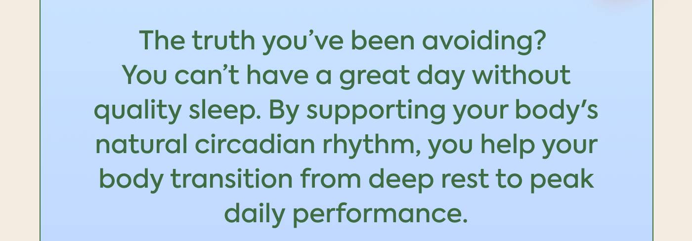 The truth you’ve been avoiding? You can’t have a great day without quality sleep. By supporting your body's natural circadian rhythm, you help your body transition from deep rest to peak daily performance.