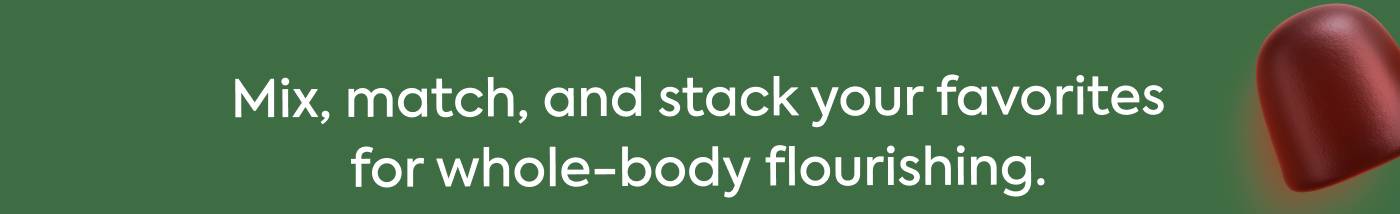 Mix, match, and stack your favorites for whole-body flourishing. Mix, match, and stack your favorites for whole-body flourishing.