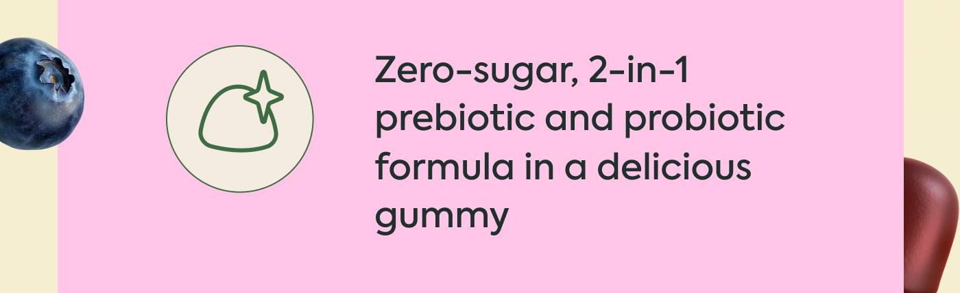 Zero-sugar, 2-in-1 prebiotic and probiotic formula in a delicious gummy Zero-sugar, 2-in-1 prebiotic and probiotic formula in a delicious gummy
