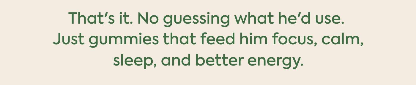 That's it. No guessing what he'd use.  Just gummies that feed him focus, calm,  sleep, and better energy.
