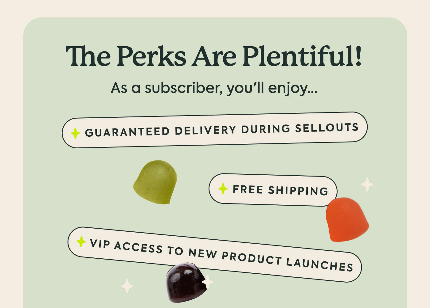 The Perks Are Plentiful! As a subscriber, you'll enjoy...  Guaranteed delivery during sellouts  Free shipping  VIP access to new product launches
