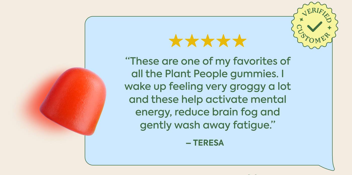 “These are one of my favorites of all the Plant People gummies. I wake up feeling very groggy a lot and these help activate mental energy, reduce brain fog and gently wash away fatigue.” - Teresa