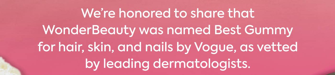 We’re honored to share that WonderBeauty was named Best Gummy for hair, skin, and nails by Vogue, as vetted by leading dermatologists.