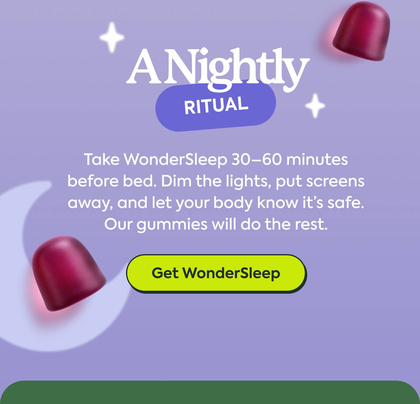A Nightly Ritual Take WonderSleep 30–60 minutes before bed. Dim the lights, put screens away, and let your body know it’s safe. Our gummies will do the rest. GET WONDERSLEEP