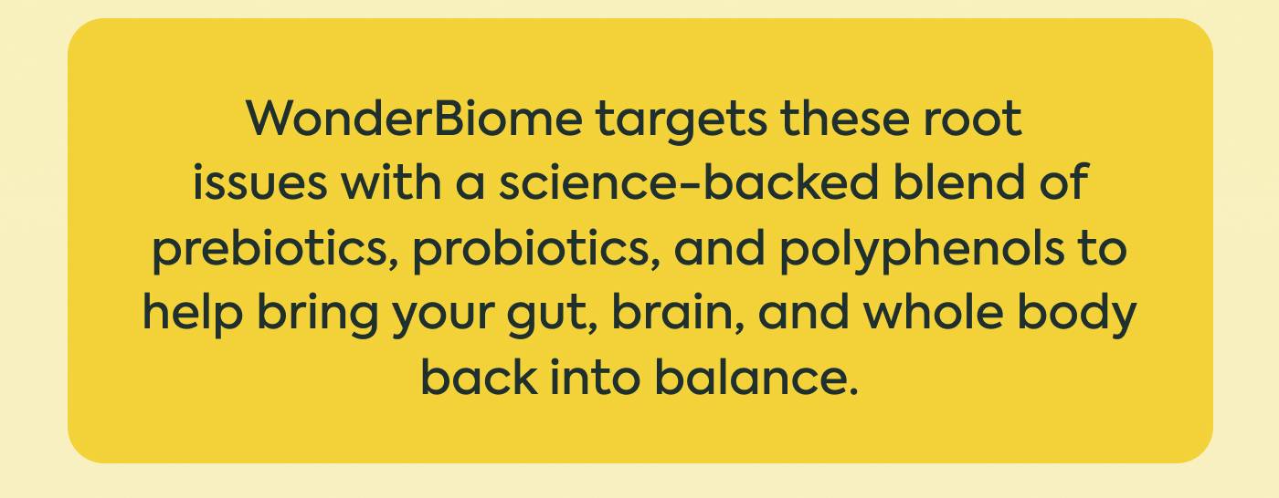 WonderBiome targets these root issues with a science-backed blend of prebiotics, probiotics, and polyphenols to help bring your gut, brain, and whole body back into balance. WonderBiome targets these root issues with a science-backed blend of prebiotics, probiotics, and polyphenols to help bring your gut, brain, and whole body back into balance.