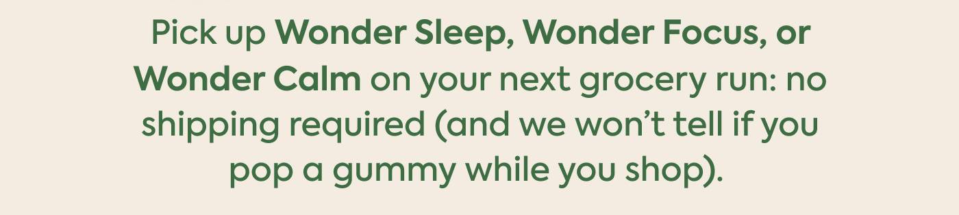 Pick up Wonder Sleep, Wonder Focus, or Wonder Calm on your next grocery run: no shipping required (and we won’t tell if you pop a gummy while you shop)