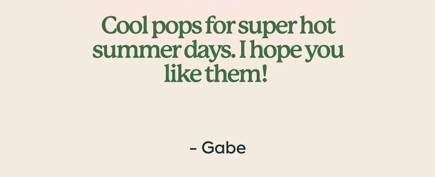 Cool pops for super hot summer days. I hope you like them!   -Gabe