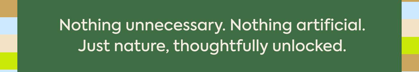 Nothing unnecessary. Nothing artificial. Just nature, thoughtfully unlocked.