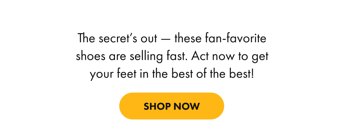 The secret's out — these fan-favorite shoes are selling fast. Act now to get your feet in the best of the best!