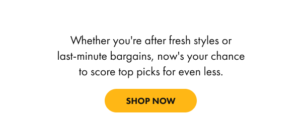 Whether you're after fresh styles or last-minute bargains, now's your chance to score top picks for even less. shop now