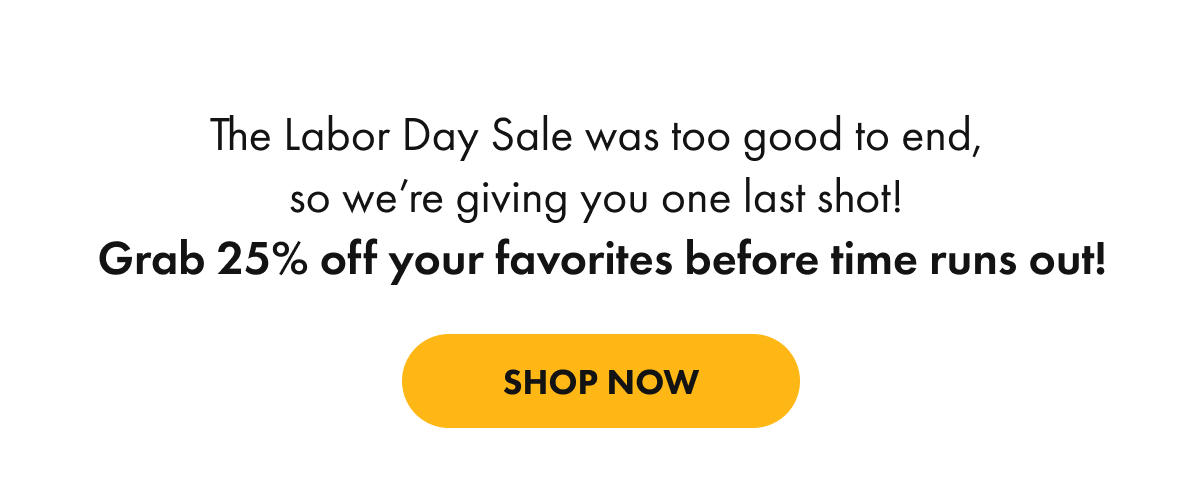 The Labor Day Sale was too good to end,  so we're giving you one last shot!  Grab 25% off your favorites before time runs out!
