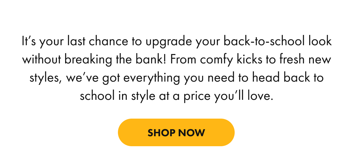 It's your last chance to upgrade your back-to-school look without breaking the bank! From comfy kicks to fresh new styles, we've got everything you need to head back to school in style at a price you'll love.