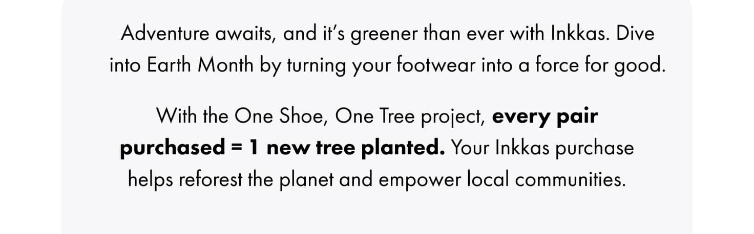 With the One Shoe, One Tree project, every pair purchased = 1 new tree planted. Your Inkkas purchase helps reforest the planet and empower local communities.