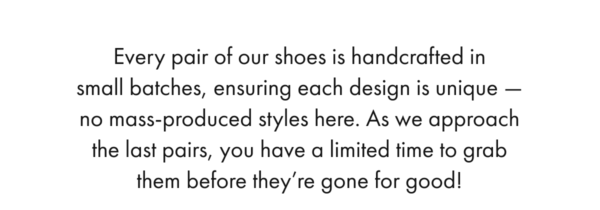 Every pair of our shoes is handcrafted in small batches, ensuring each design is unique — no mass-produced styles here. As we approach the last pairs, you have a limited time to grab them before they're gone for good!