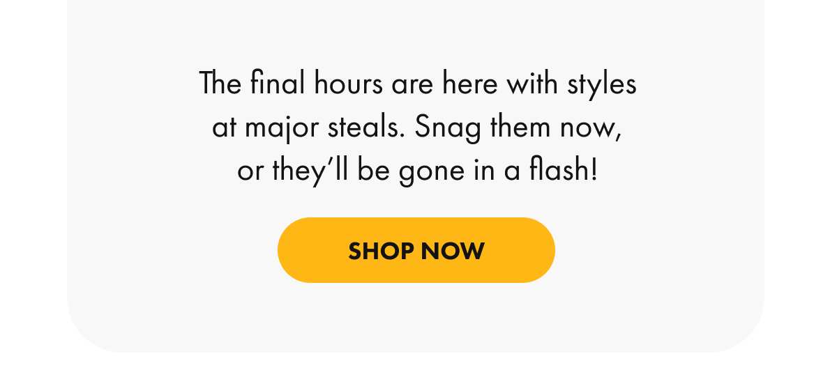 The final hours are here with styles at major steals. Snag them now, or they'll be gone in a flash!