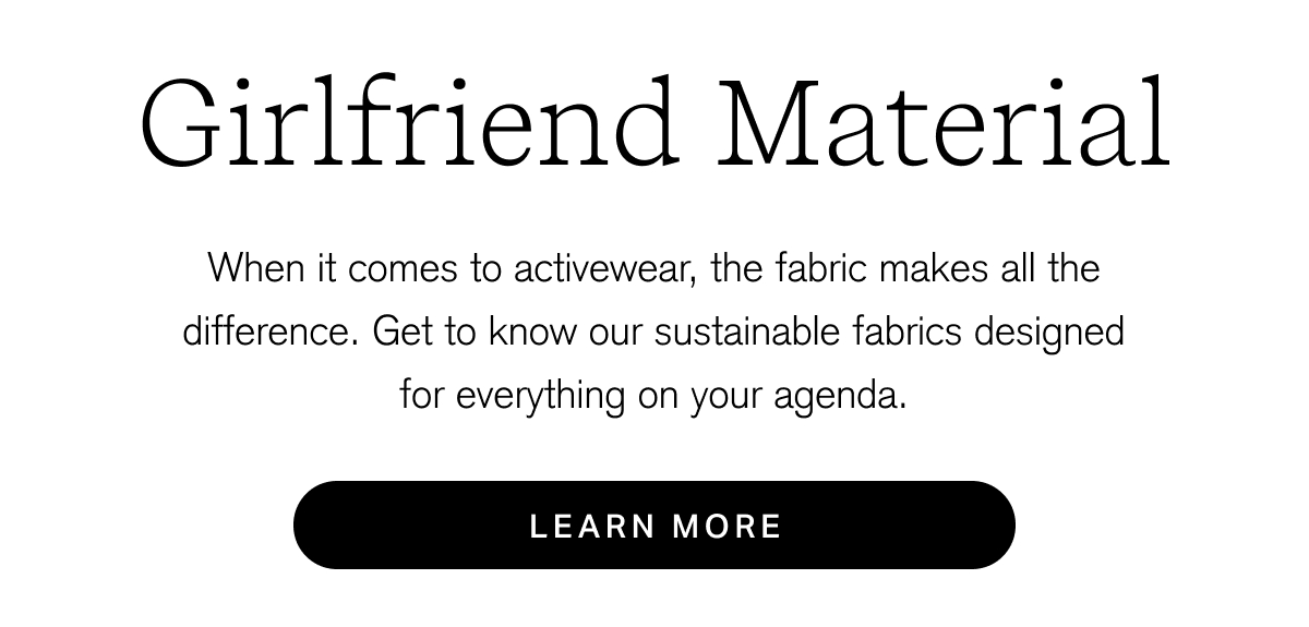 Girlfriend Material When it comes to activewear, the fabric makes all the difference. Get to know our sustainable fabrics designed for everything on your agenda. [ Learn More ]