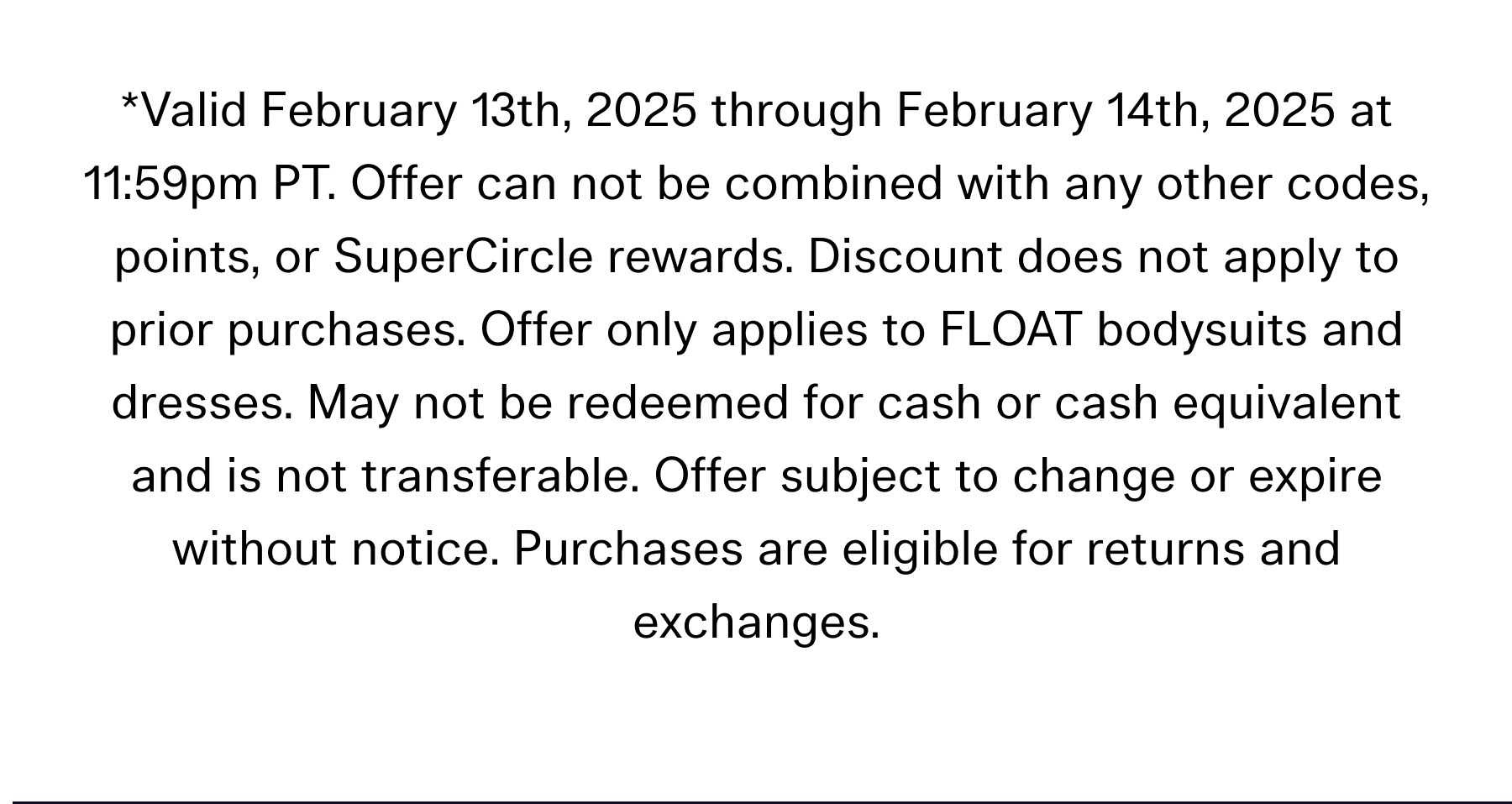 *Valid February 13th, 2025 through February 14th, 2025 at 11:59pm PT. Offer can not be combined with any other codes, points, or SuperCircle rewards. Discount does not apply to prior purchases. Offer only applies to FLOAT bodysuits and dresses. May not be redeemed for cash or cash equivalent and is not transferable. Offer subject to change or expire without notice. Purchases are eligible for returns and exchanges.