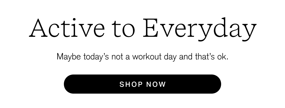 Active to Everyday Maybe today's not a workout day and that's ok. [ SHOP NOW ]