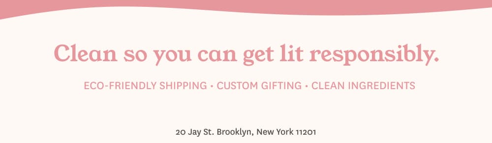 Clean so you can get lit responsibly. ECO-FRIENDLY SHIPPING - CUSTOM GIFTING - CLEAN INGREDIENTS 20 Jay St. Brooklyn, New York 11201