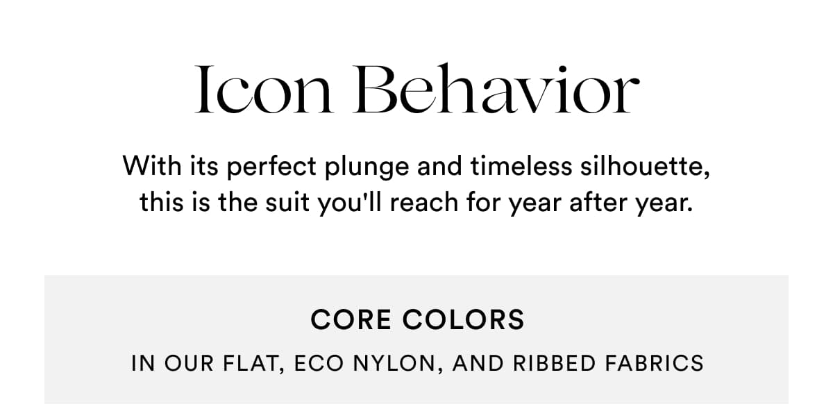 Icon Behavior | With its perfect plunge and timeless silhouette, this is the suit you'll reach for year after year. | CORE COLORS | IN OUR FLAT, eco nylon, and ribbed fabrics