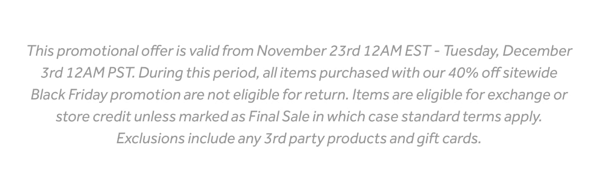 This promotional offer is valid from November 23rd 12AM EST - Tuesday, December 3rd 12AM PST. During this period, all items purchased with our 40% off sitewide Black Friday promotion are not eligible for return. Items are eligible for exchange or store credit unless marked as Final Sale in which case standard terms apply. Exclusions include any 3rd party products and gift cards.