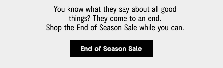 You know what they say about all good things? They come to an end. Shop the End of Season Sale while you can. [End of Season Sale] You know what they say about all good things? They come to an end. Shop the End of Season Sale while you can. End of Season Sale 