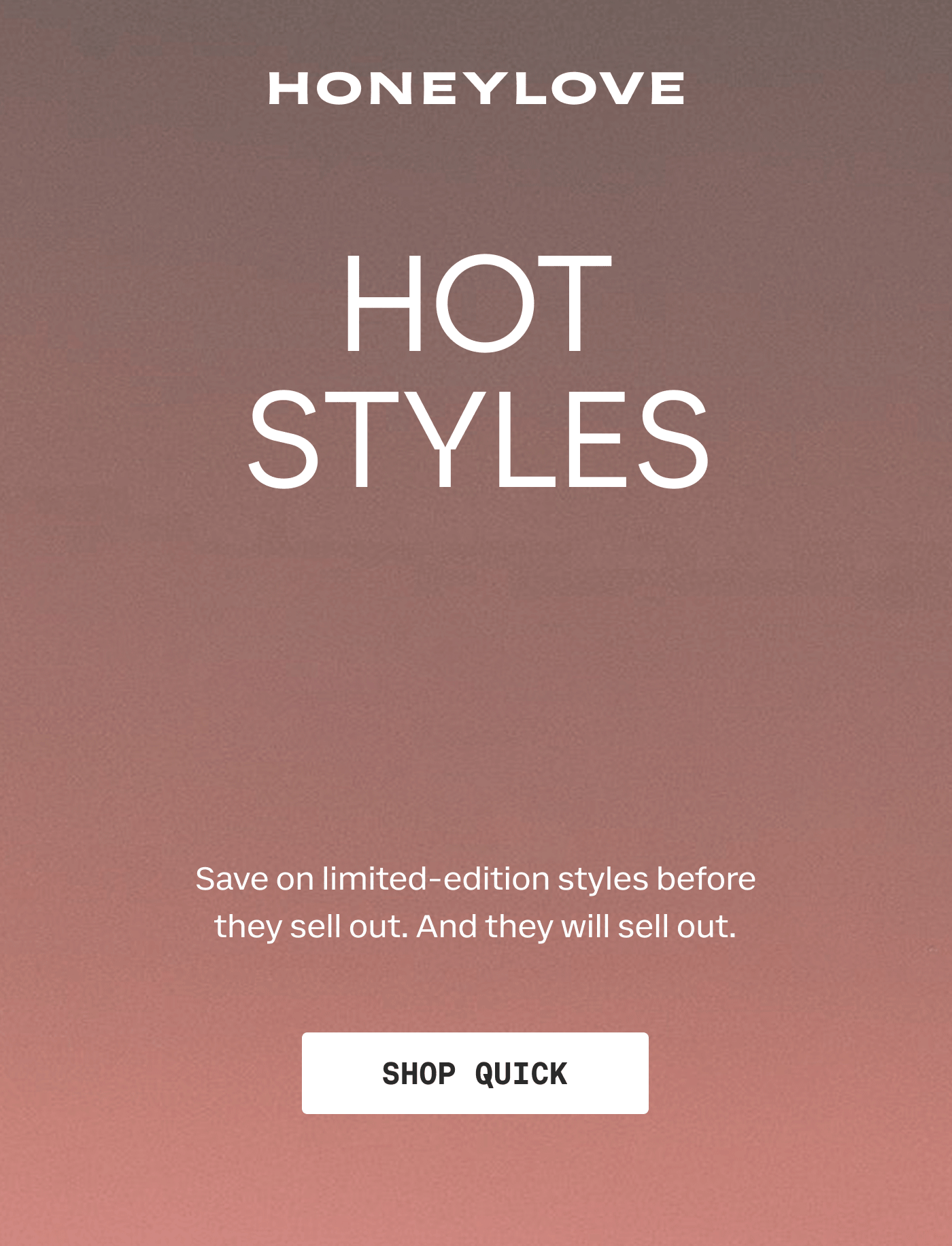 HONEYLOVE | HOT STYLES HOTTER PRICES | Save on limited-edition styles before they sell out. And they will sell out. | SHOP QUICK