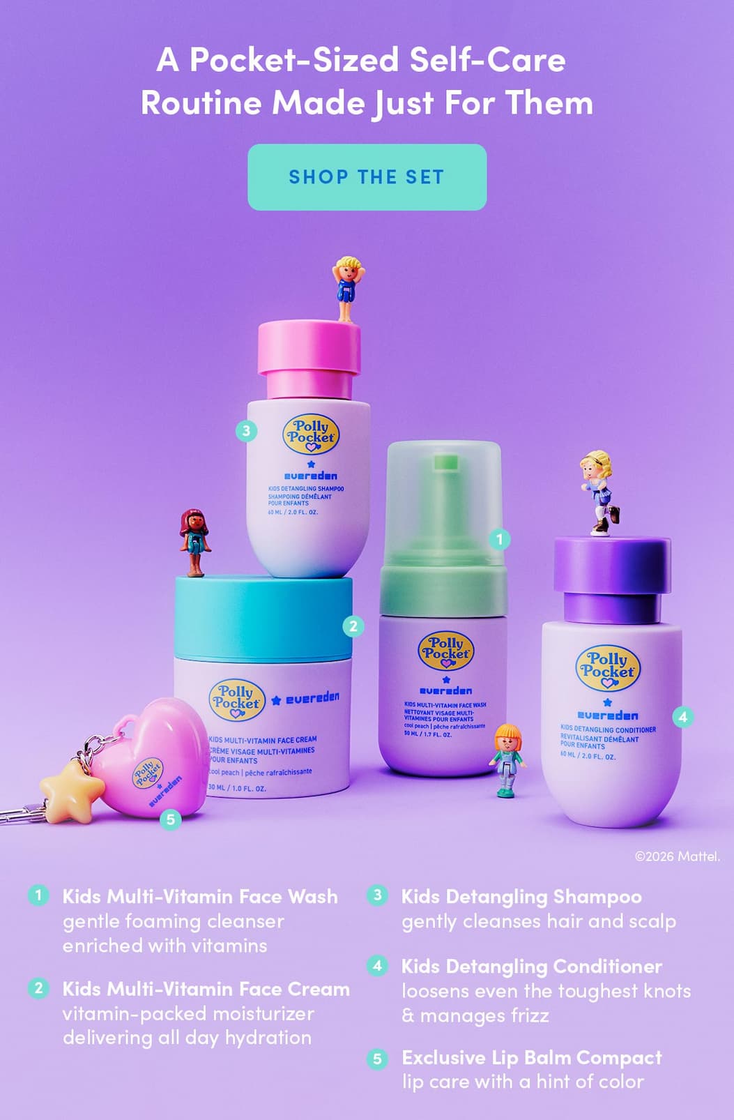 Kids Multi-Vitamin Face Wash gentle foaming cleanser enriched with vitamins Kids Multi-Vitamin Face Cream vitamin-packed moisturizer delivering all day hydration Kids Detangling Shampoo gently cleanses hair and scalp Kids Detangling Conditioner loosens even the toughest knots & manages frizz Exclusive Lip Balm Compact lip care with a hint of color