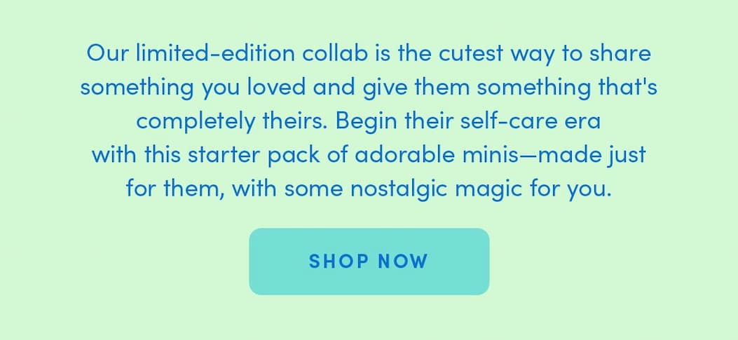 Our limited-edition collab is the cutest way to share something you loved and give them something that's completely theirs. Begin their self-care era with this starter pack of adorable minis—made just for them, with some nostalgic magic for you.