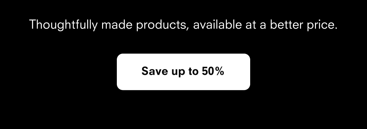 Thoughtfully made products, available at a better price. Save up to 50%