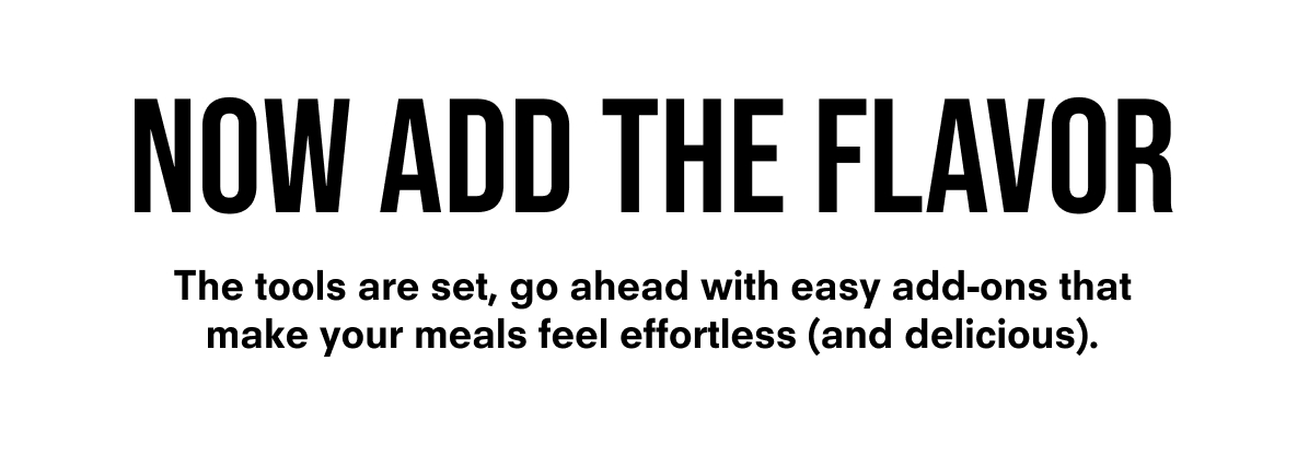 Now Add The Flavor. The tools are set, go ahead with easy add-ons that make your meals feel effortless (and delicious). 