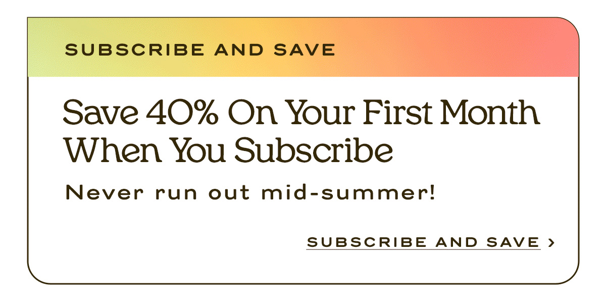 Save 40% on your first month when you subscribe never run out mid-summer! | Subscribe and Save