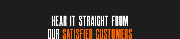 HEAR IT STRAIGHT FROM OUR SATISFIED CUSTOMERS