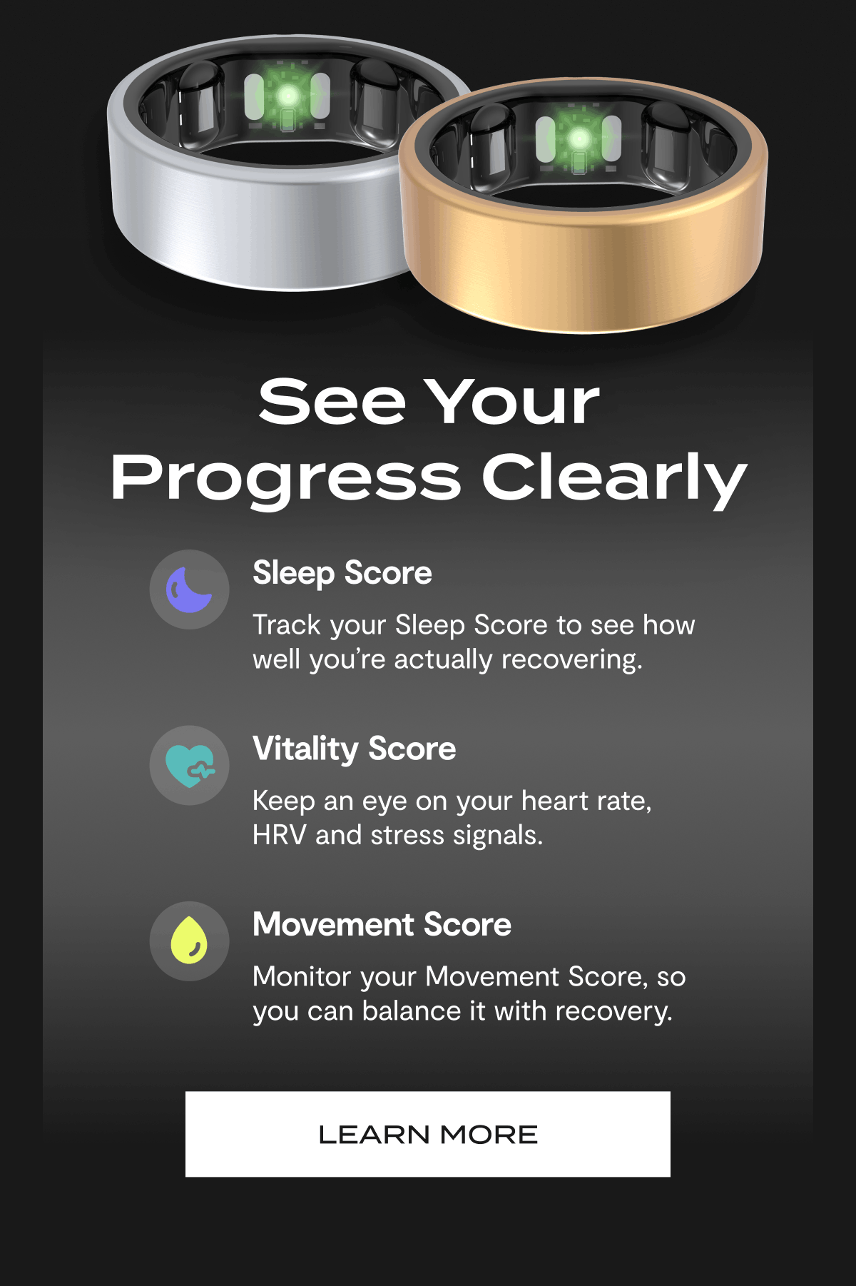 See Your Progress Clearly | Sleep Score - Track your Sleep Score to see how well you're actually recovering. | Vitality Score - Keep an eye on your heart rate, HRV and stress signals. | Movement Score - Monitor your Movement Score, so you can balance it with recovery. | Learn More
