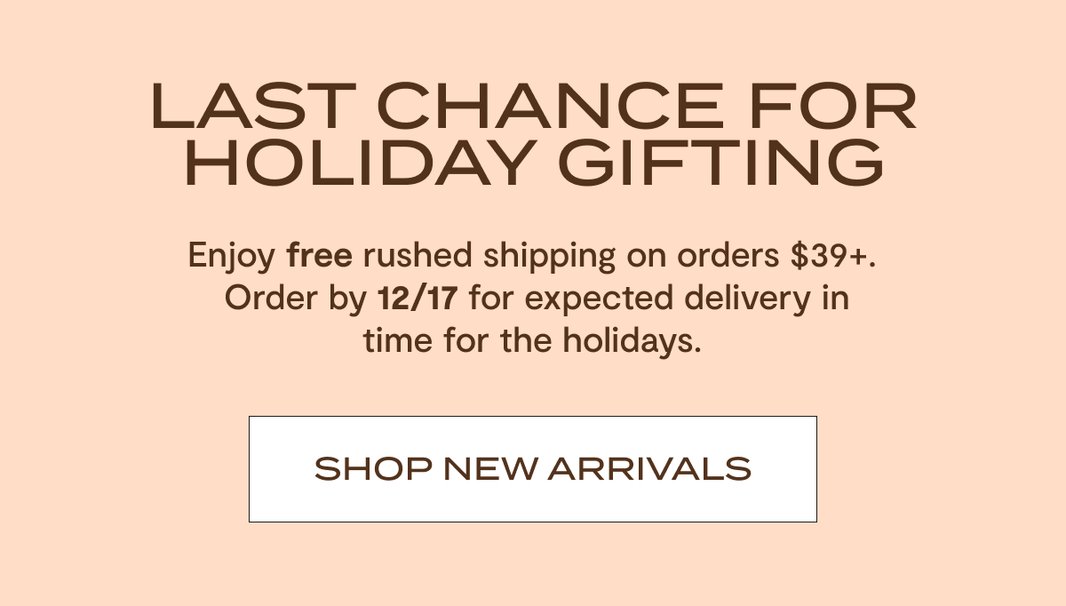 Last Chance For Holiday Gifting | Enjoy free rushed shipping on orders $39+. Order by 12/17 for expected delivery in time for the holidays. | Shop New Arrivals