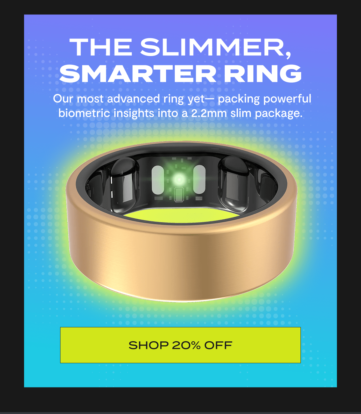 The Slimmer, Smarter Ring |  Our most advanced ring yet— packing powerful biometric insights into a 2.2mm slim package. | Shop 20% Off