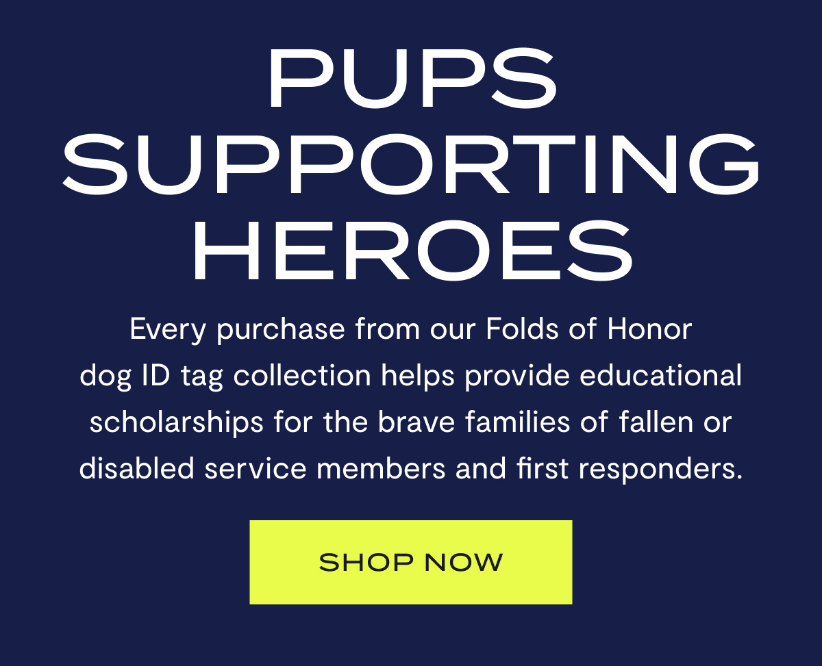 Pups Supporting Heroes | Every purchase from our Folds of Honor dog ID tag collection helps provide educational scholarships for the brave families of fallen and disabled service members. | SHOP NOW