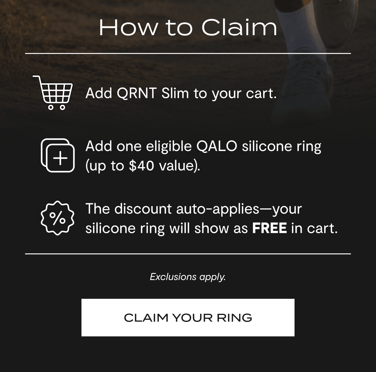 How to Claim | Add QRNT Slim to your cart. | Add one eligible QALO silicone ring (up to $40 value). | The discount auto-applies your silicone ring will show as FREE in cart. | Exclusions apply. | Claim Your Ring