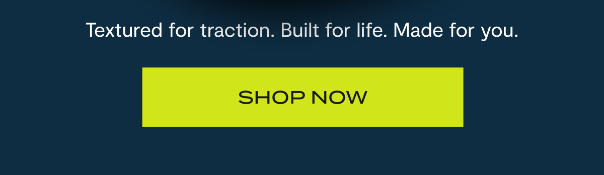 Textured for traction. Built for life. Made for you. | Shop Now