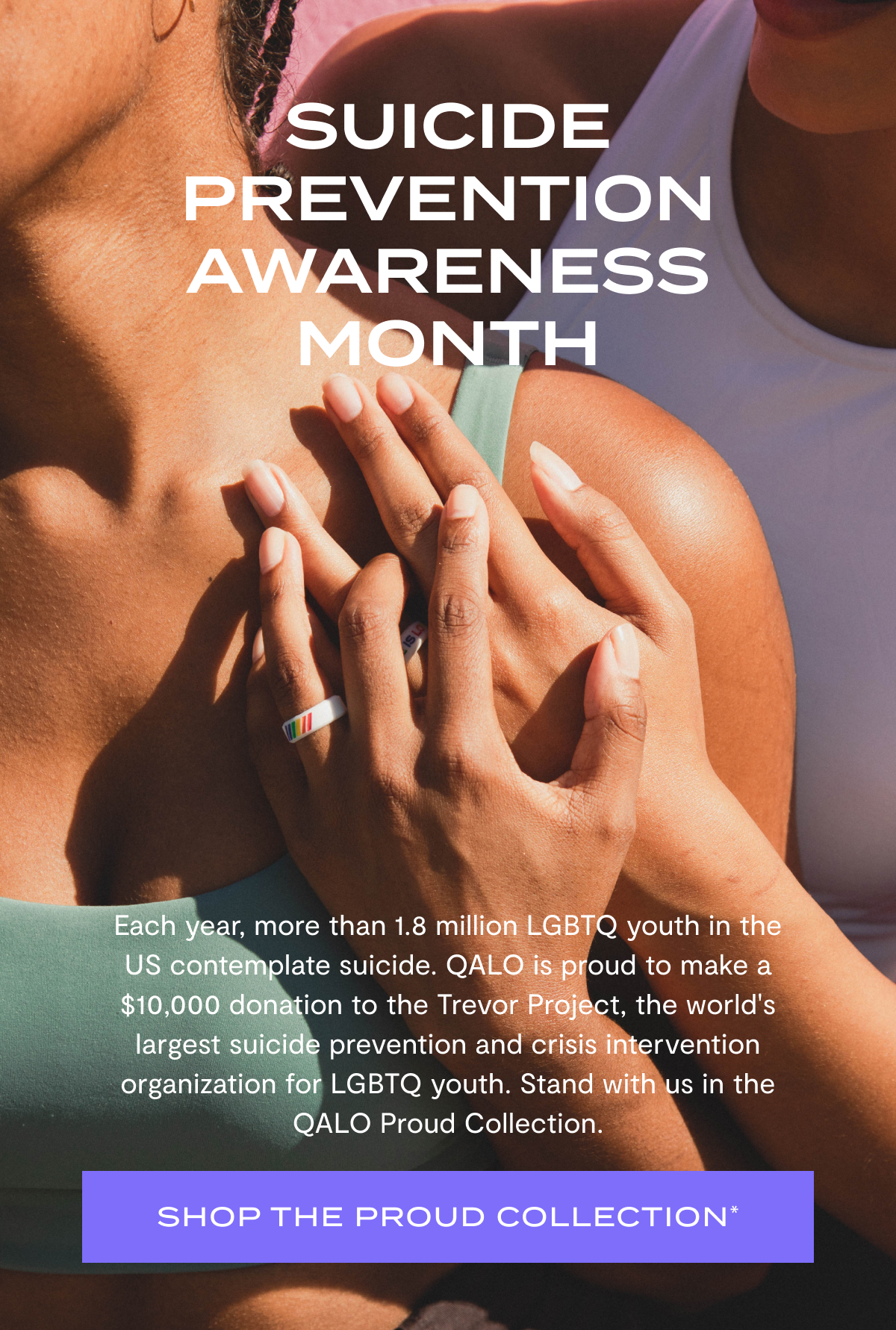 Suicide Prevention Awareness Month | Each year, more than 1.8 million LGBTQ youth in the US contemplate suicide. QALO is proud to make a $10,000 donation to the Trevor Project, the world's largest suicide prevention and crisis intervention organization for LGBTQ youth. Stand with us in the QALO Proud Collection. | SHOP THE PROUD COLLECTION*