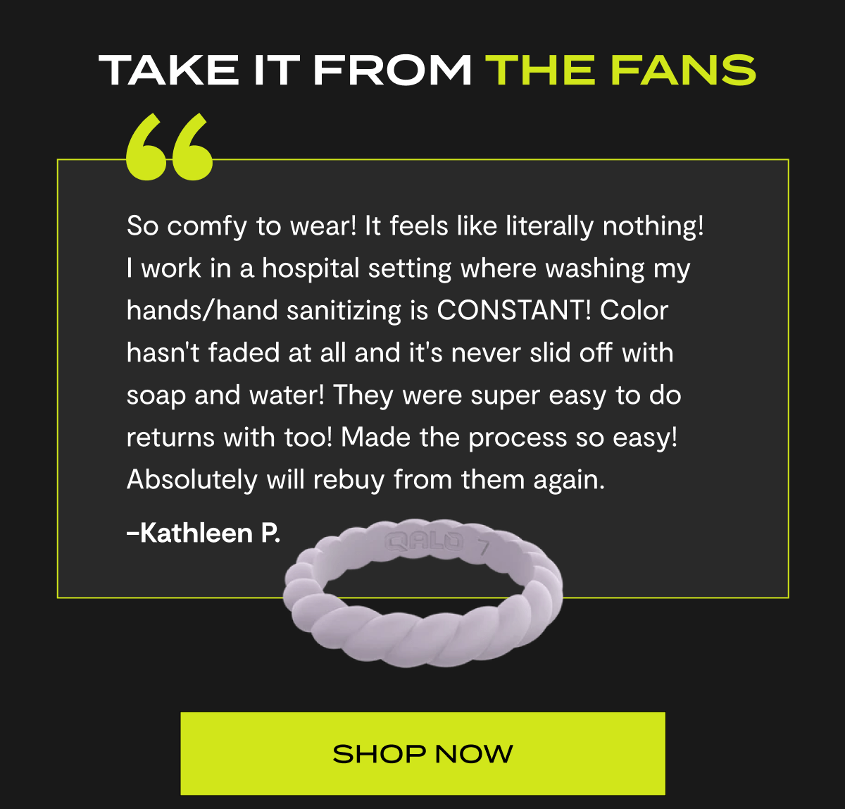 Take it from the fans | "So comfy to wear! It feels like literally nothing! I work in a hospital setting where washing my hands/hand sanitizing is CONSTANT! Color hasn't faded at all and it's never slid off with soap and water! They were super easy to do returns with too! Made the process so easy! Absolutely will rebuy from them again." –Kathleen P. | Shop now