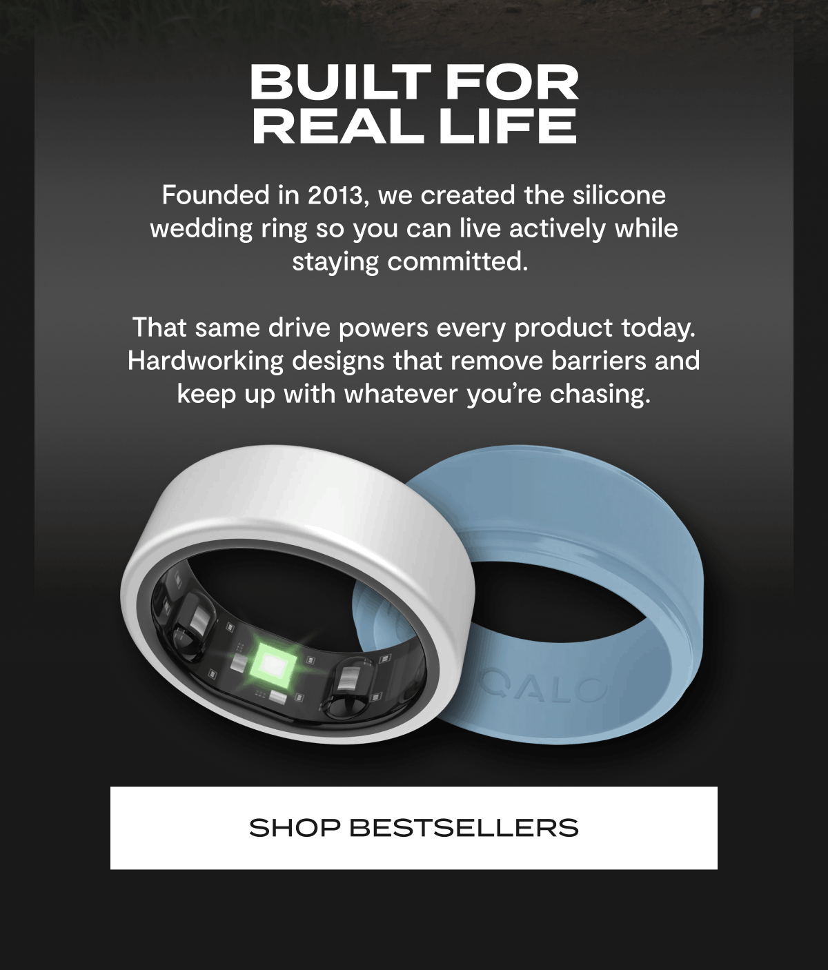 BUILT FOR REAL LIFE | Founded in 2013, we created the silicone wedding ring so you can live actively while staying committed. | That same drive powers every product today. Hardworking designs that remove barriers and keep up with whatever you're chasing. | Shop Bestsellers