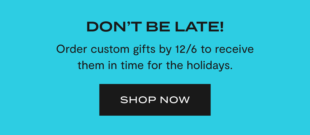 Don't Be Late! Order custom gifts by 12/6 to receive them in time for the holidays. | SHOP NOW