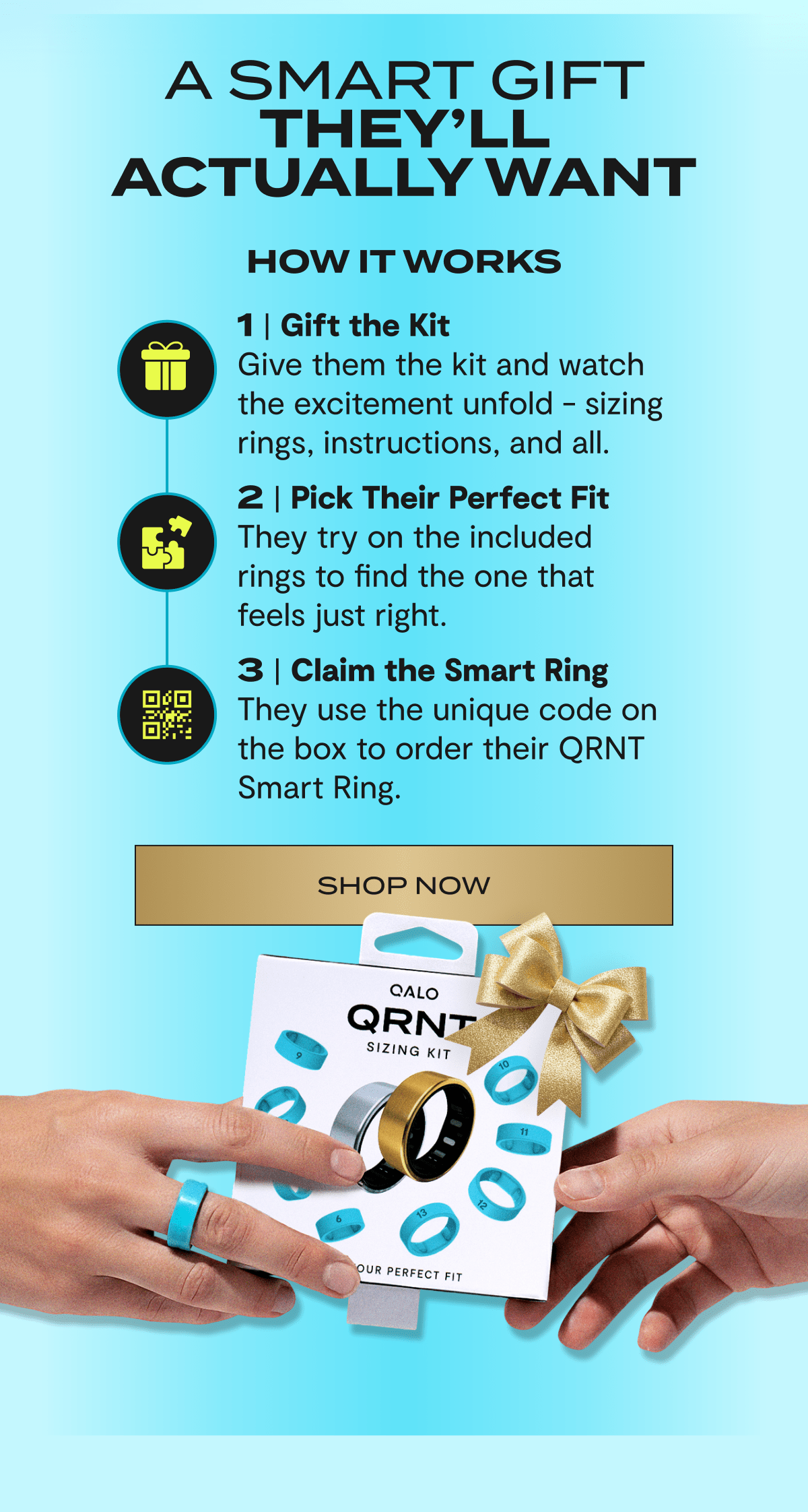 A Smart Gift | They’ll Actually Want. |How it works | 1 | Gift the Kit | Give them the kit and watch the excitement unfold - sizing rings, instructions, and all. | 2 | Pick Their Perfect Fit | They try on the included rings to find the one that feels just right. | 3 | Claim the Smart Ring | They use the unique code on the box to order their QRNT Smart Ring. | Shop now