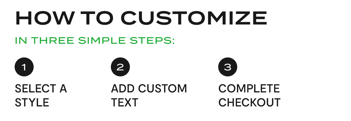 How To Customize In Three Simple Steps: 1. Select A Style. 2. Add Custom Text. 3. Complete Checkout.