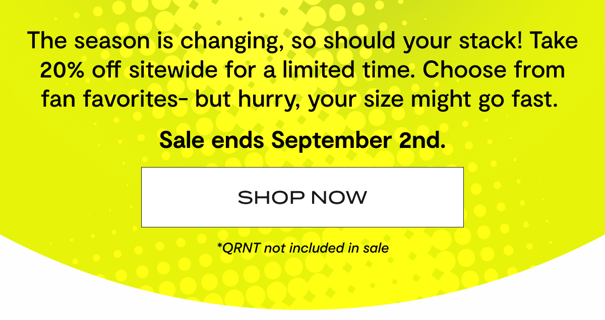 The season is changing, so should your stack! Take 20% off sitewide for a limited time. Choose from fan favorites- but hurry, your size might go fast.&nbsp;| Sale ends September 2nd. | Shop now | *QRNT not included in sale