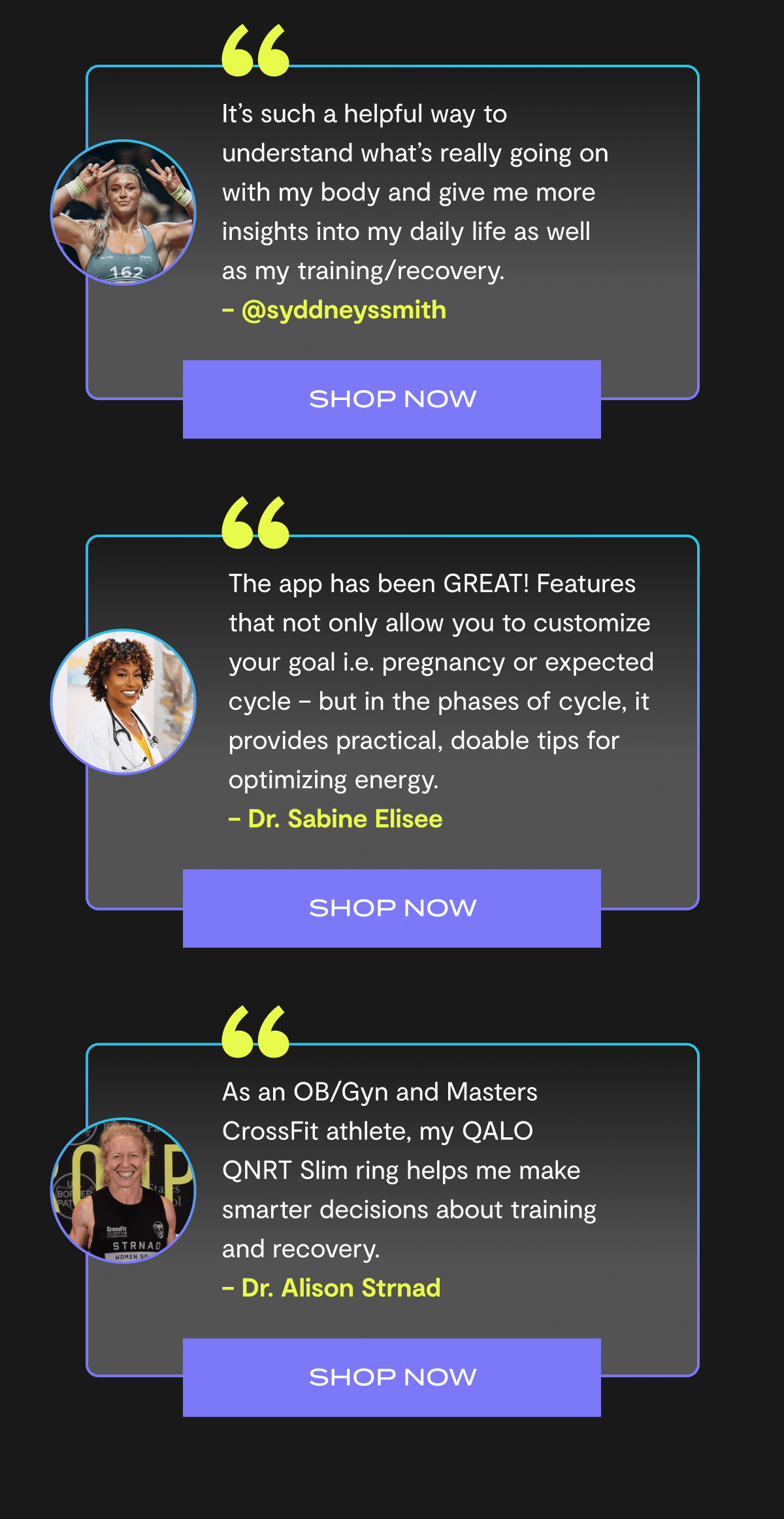 “It’s such a helpful way to understand what’s really going on with my body and give me more insights into my daily life as well as my training/recovery.”  – @syddneyssmith | Shop Now | “The app has been GREAT! Features that not only allow you to customize your goal i.e. pregnancy or expected cycle – but in the phases of cycle, it provides practical, doable tips for optimizing energy.” – Dr. Sabine Elisee | Shop Now | “As an OB/Gyn and Masters CrossFit athlete, my QALO QNRT Slim ring helps me make smarter decisions about training and recovery.” – Dr. Alison Strnad | Shop Now