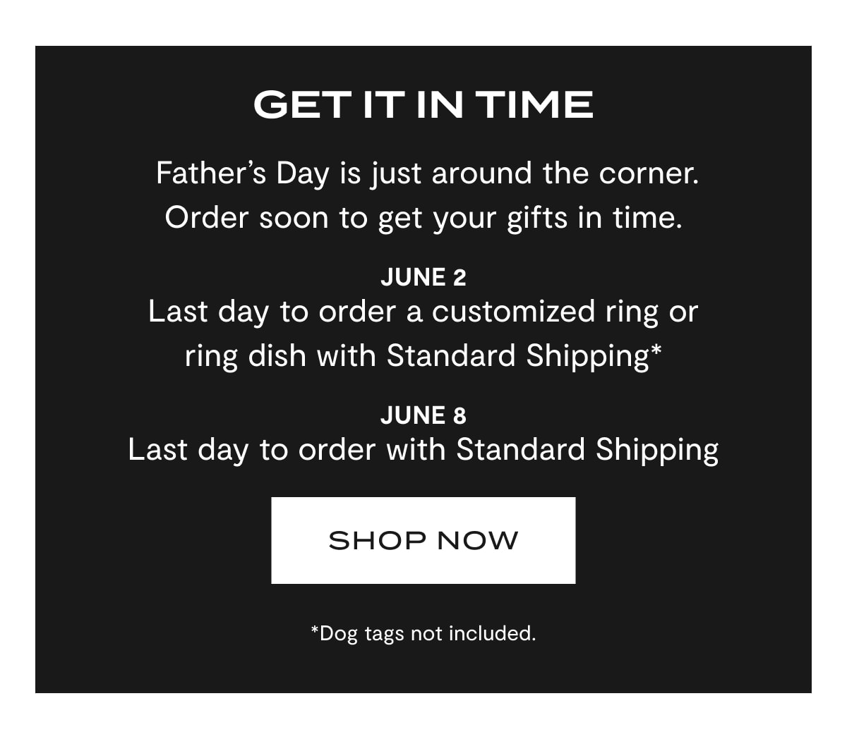 Get It In Time | Father's Day is just around the corner. Order soon to get your gifts in time. | June 2: Last day to order a customized ring or ring dish with Standard Shipping* | June 8: Last day to order with Standard Shipping | SHOP NOW | *Dog tags not included