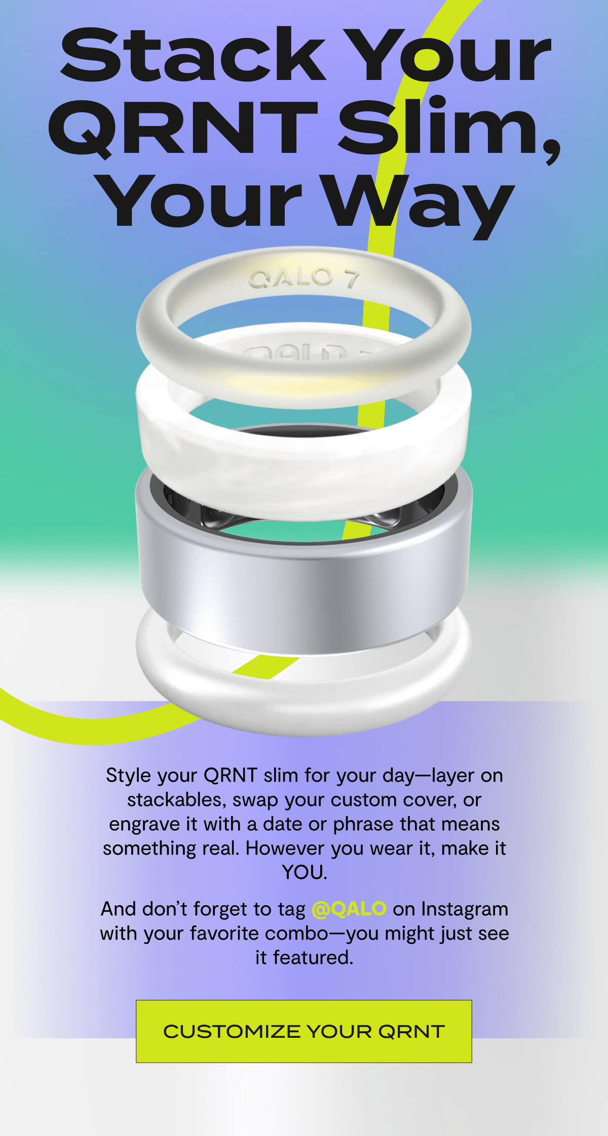 Stack Your QRNT Slim, Your Way | Style your QRNT slim for your day—layer on stackables, swap your custom cover, or engrave it with a date or phrase that means something real. However you wear it, make it YOU. | And don’t forget to tag @QALO on Instagram with your favorite combo—you might just see it featured. | Customize your QRNT